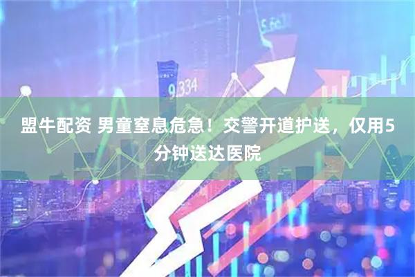 盟牛配资 男童窒息危急！交警开道护送，仅用5分钟送达医院