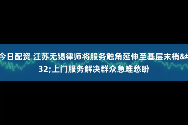 今日配资 江苏无锡律师将服务触角延伸至基层末梢&#32;上门服务解决群众急难愁盼
