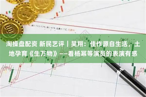 淘操盘配资 新民艺评｜吴翔：佳作源自生活，土地孕育《生万物》——看杨幂等演员的表演有感