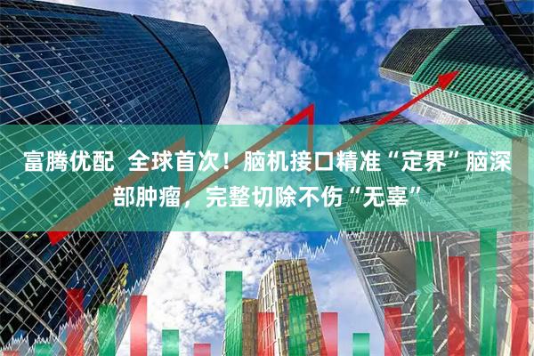 富腾优配  全球首次！脑机接口精准“定界”脑深部肿瘤，完整切除不伤“无辜”