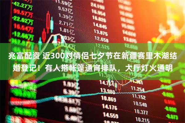 兆富配资 近300对情侣七夕节在新疆赛里木湖结婚登记！有人搭帐篷通宵排队，大厅灯火通明