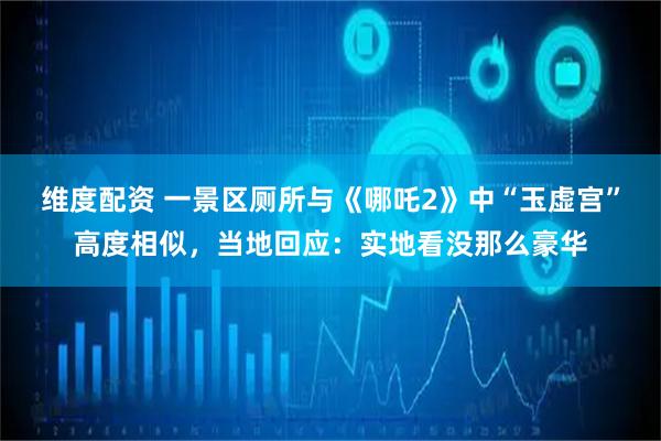 维度配资 一景区厕所与《哪吒2》中“玉虚宫”高度相似，当地回应：实地看没那么豪华