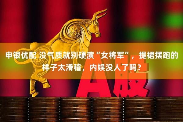 申银优配 没气质就别硬演“女将军”，提裙摆跑的样子太滑稽，内娱没人了吗？