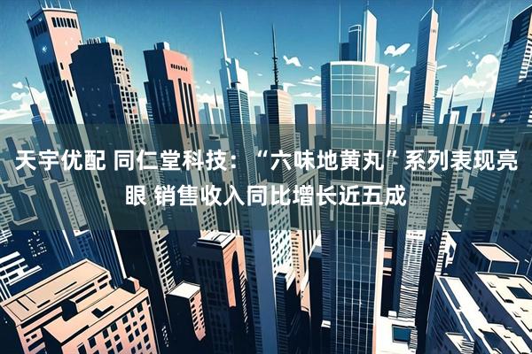 天宇优配 同仁堂科技：“六味地黄丸”系列表现亮眼 销售收入同比增长近五成