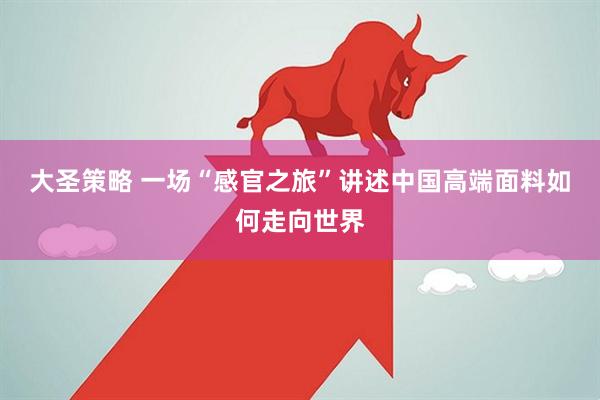大圣策略 一场“感官之旅”讲述中国高端面料如何走向世界