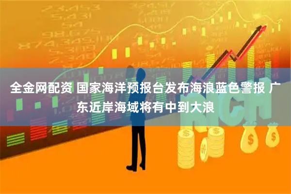 全金网配资 国家海洋预报台发布海浪蓝色警报 广东近岸海域将有中到大浪