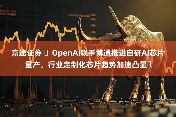 富途证券 ​OpenAI联手博通推进自研AI芯片量产，行业定制化芯片趋势加速凸显​