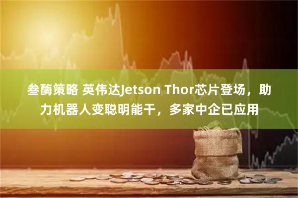 叁酶策略 英伟达Jetson Thor芯片登场，助力机器人变聪明能干，多家中企已应用