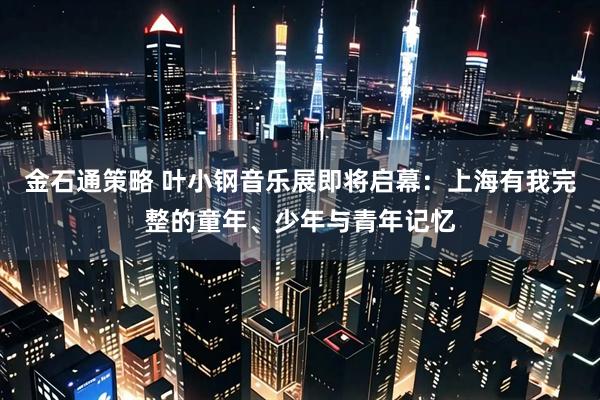 金石通策略 叶小钢音乐展即将启幕:上海有我完整的童年、少年与青年记忆