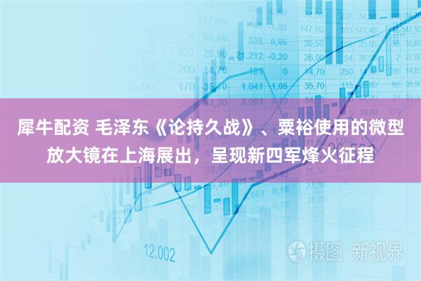 犀牛配资 毛泽东《论持久战》、粟裕使用的微型放大镜在上海展出，呈现新四军烽火征程