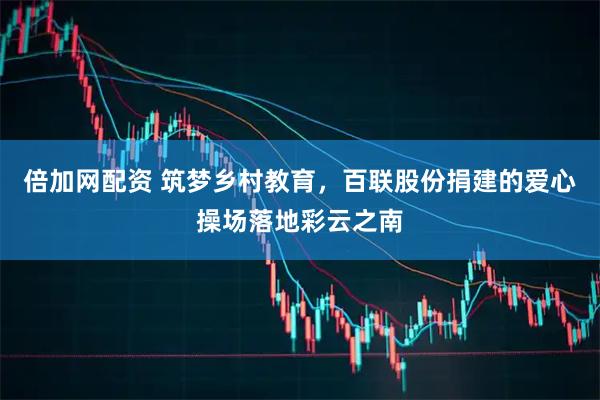 倍加网配资 筑梦乡村教育，百联股份捐建的爱心操场落地彩云之南