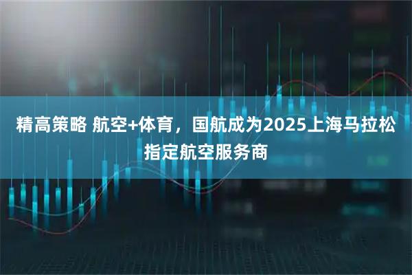精高策略 航空+体育,国航成为2025上海马拉松指定航空服务商