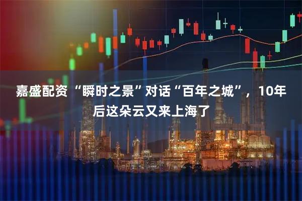 嘉盛配资 “瞬时之景”对话“百年之城”,10年后这朵云又来上海了