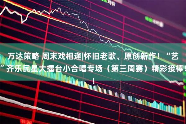 万达策略 周末戏相逢|怀旧老歌、原创新作！“艺”齐乐民星大擂台小合唱专场（第三周赛）精彩接棒！