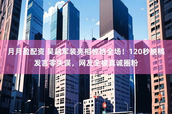 月月盈配资 吴越军装亮相惊艳全场！120秒脱稿发言零失误，网友全被真诚圈粉