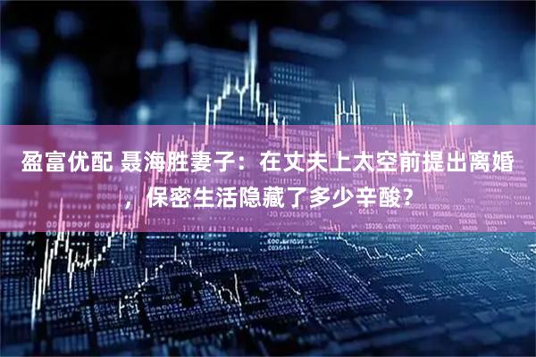 盈富优配 聂海胜妻子:在丈夫上太空前提出离婚,保密生活隐藏了多少辛酸?