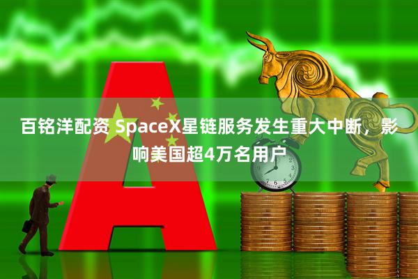 百铭洋配资 SpaceX星链服务发生重大中断,影响美国超4万名用户