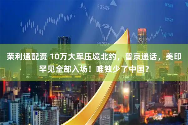 荣利通配资 10万大军压境北约，普京递话，美印罕见全部入场！唯独少了中国？
