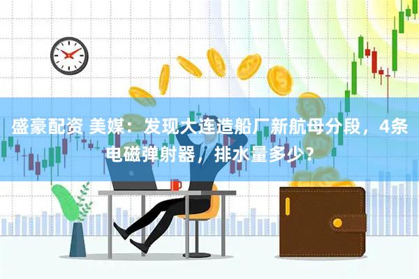 盛豪配资 美媒:发现大连造船厂新航母分段,4条电磁弹射器,排水量多少?