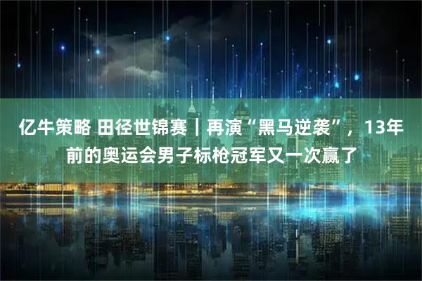亿牛策略 田径世锦赛｜再演“黑马逆袭”，13年前的奥运会男子标枪冠军又一次赢了