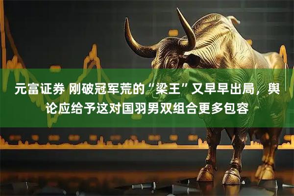 元富证券 刚破冠军荒的“梁王”又早早出局，舆论应给予这对国羽男双组合更多包容