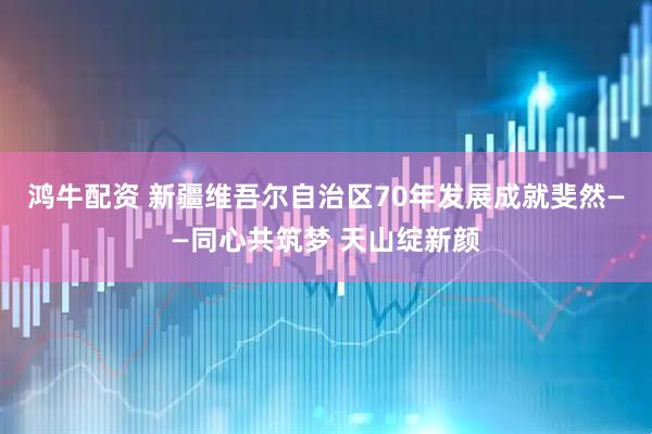 鸿牛配资 新疆维吾尔自治区70年发展成就斐然——同心共筑梦 天山绽新颜