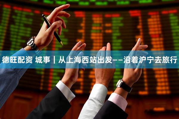 德旺配资 城事｜从上海西站出发——沿着沪宁去旅行