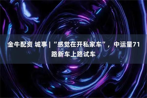 金牛配资 城事 | “感觉在开私家车”，中运量71路新车上路试车