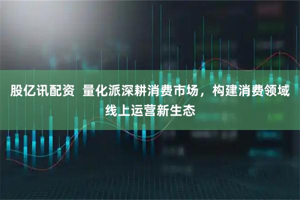 股亿讯配资  量化派深耕消费市场，构建消费领域线上运营新生态