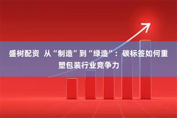 盛树配资  从“制造”到“绿造”：碳标签如何重塑包装行业竞争力