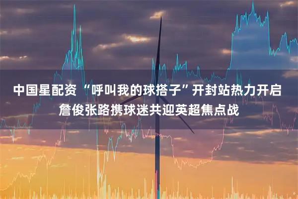中国星配资 “呼叫我的球搭子”开封站热力开启 詹俊张路携球迷共迎英超焦点战