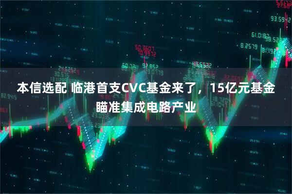 本信选配 临港首支CVC基金来了，15亿元基金瞄准集成电路产业