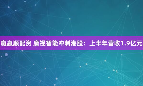赢赢顺配资 魔视智能冲刺港股：上半年营收1.9亿元