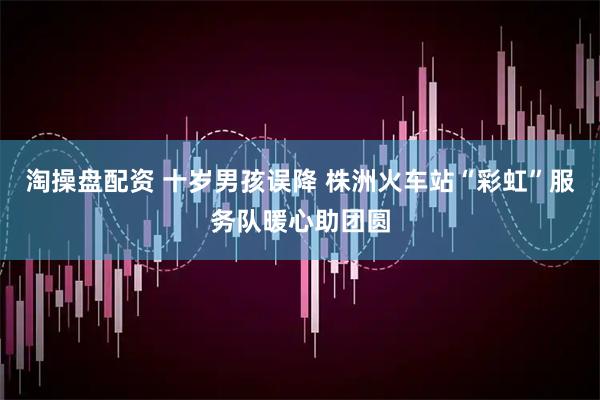 淘操盘配资 十岁男孩误降 株洲火车站“彩虹”服务队暖心助团圆