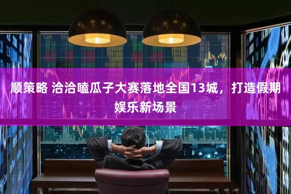 顺策略 洽洽嗑瓜子大赛落地全国13城，打造假期娱乐新场景