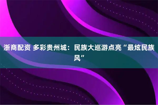 浙商配资 多彩贵州城：民族大巡游点亮“最炫民族风”