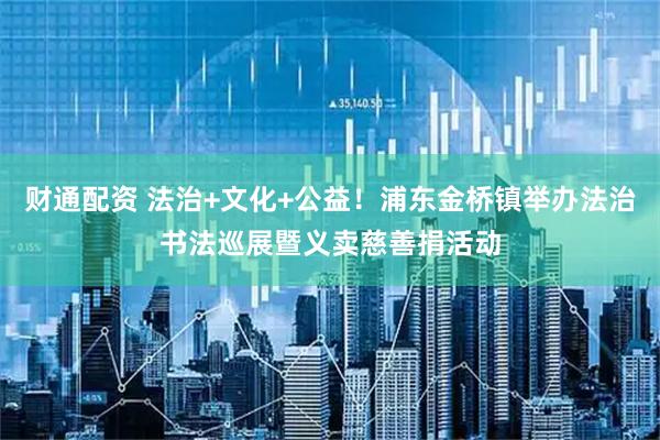 财通配资 法治+文化+公益！浦东金桥镇举办法治书法巡展暨义卖慈善捐活动