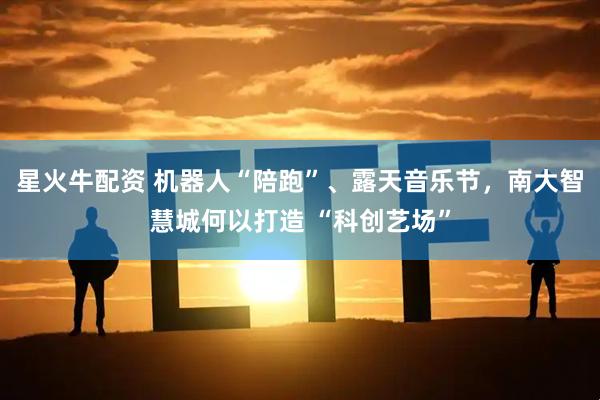 星火牛配资 机器人“陪跑”、露天音乐节，南大智慧城何以打造 “科创艺场”