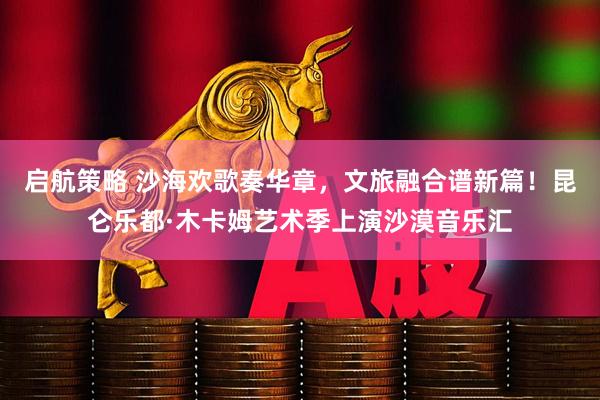 启航策略 沙海欢歌奏华章，文旅融合谱新篇！昆仑乐都·木卡姆艺术季上演沙漠音乐汇