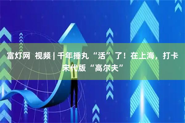 富灯网  视频 | 千年捶丸 “活” 了！在上海，打卡宋代版 “高尔夫”