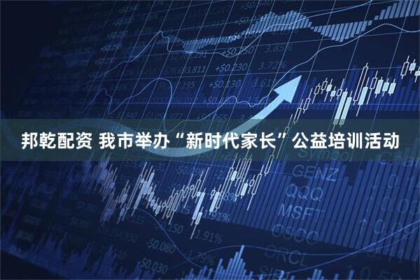 邦乾配资 我市举办“新时代家长”公益培训活动