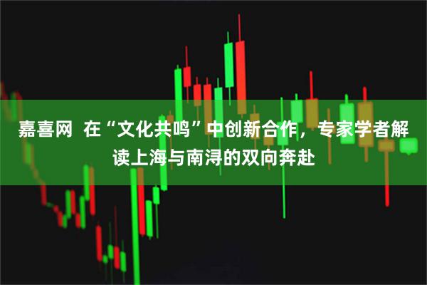 嘉喜网  在“文化共鸣”中创新合作，专家学者解读上海与南浔的双向奔赴