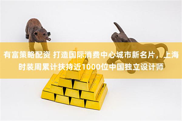 有富策略配资 打造国际消费中心城市新名片，上海时装周累计扶持近1000位中国独立设计师