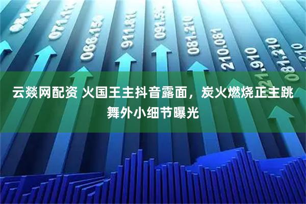 云燚网配资 火国王主抖音露面，炭火燃烧正主跳舞外小细节曝光