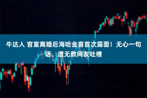 牛达人 官宣离婚后海哈金喜首次露面！无心一句话，遭无数网友吐槽
