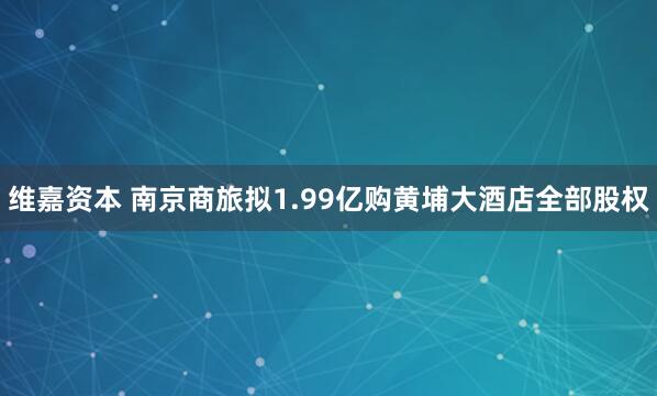 维嘉资本 南京商旅拟1.99亿购黄埔大酒店全部股权