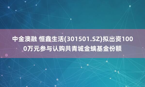 中金澳融 恒鑫生活(301501.SZ)拟出资1000万元参与认购共青城金螭基金份额