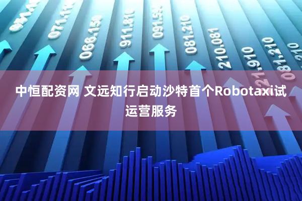 中恒配资网 文远知行启动沙特首个Robotaxi试运营服务