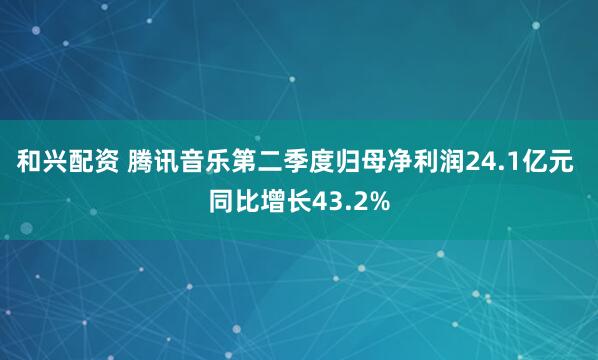 和兴配资 腾讯音乐第二季度归母净利润24.1亿元 同比增长43.2%