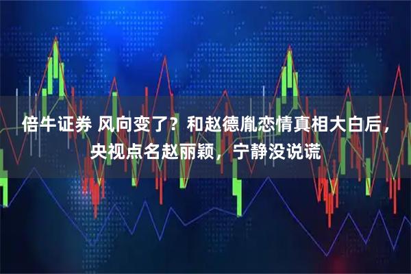倍牛证券 风向变了？和赵德胤恋情真相大白后，央视点名赵丽颖，宁静没说谎
